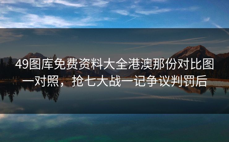 49图库免费资料大全港澳那份对比图一对照，抢七大战一记争议判罚后