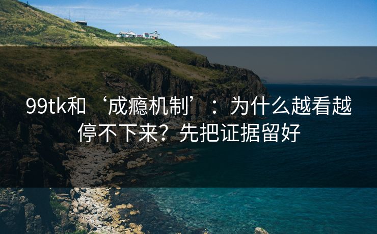 99tk和‘成瘾机制’:为什么越看越停不下来?先把证据留好 99tk和‘成瘾机制’:为什么越看越停不下来?先把证据留好