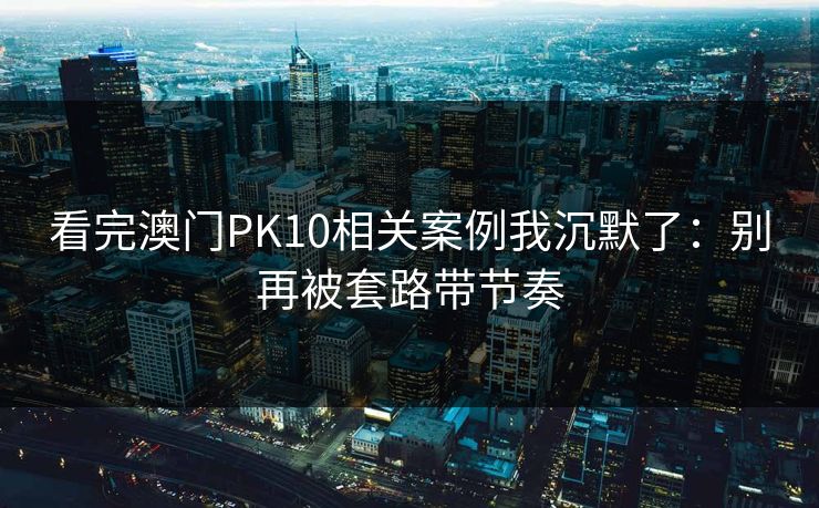 看完澳门PK10相关案例我沉默了:别再被套路带节奏 看完澳门PK10相关案例我沉默了:别再被套路带节奏