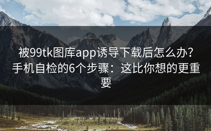 被99tk图库app诱导下载后怎么办？手机自检的6个步骤：这比你想的更重要