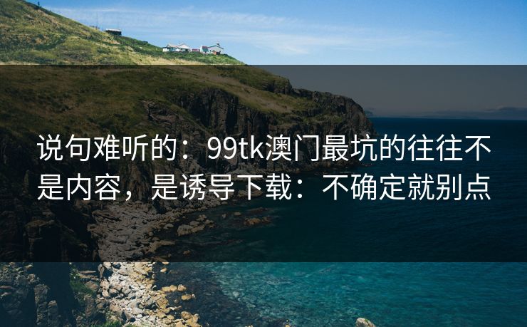 说句难听的：99tk澳门最坑的往往不是内容，是诱导下载：不确定就别点