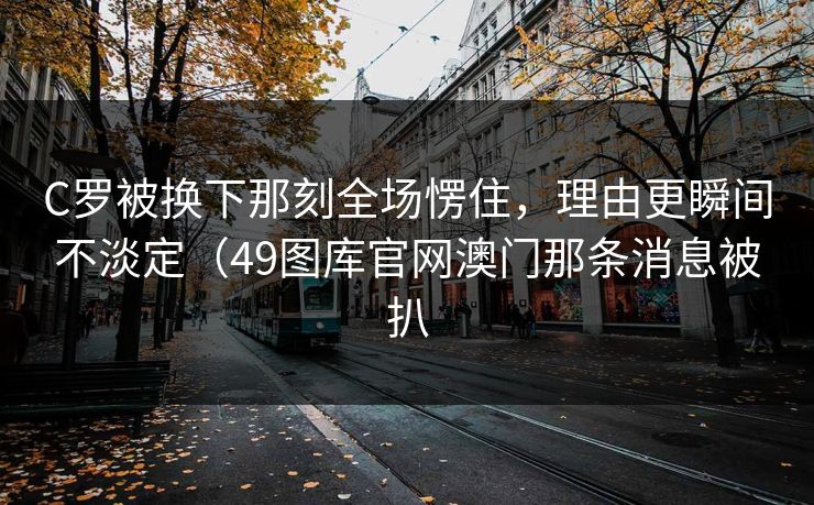 C罗被换下那刻全场愣住，理由更瞬间不淡定（49图库官网澳门那条消息被扒