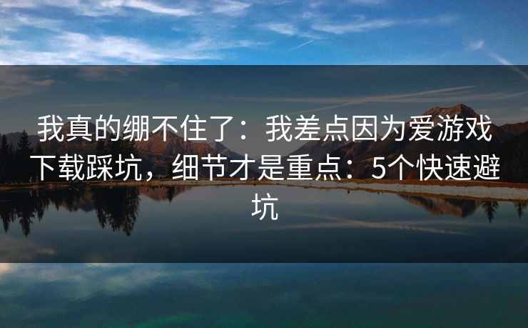 我真的绷不住了：我差点因为爱游戏下载踩坑，细节才是重点：5个快速避坑