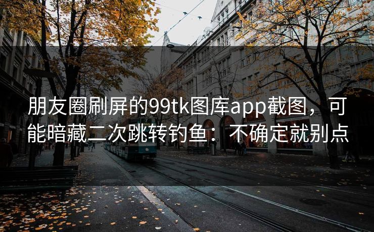 朋友圈刷屏的99tk图库app截图，可能暗藏二次跳转钓鱼：不确定就别点