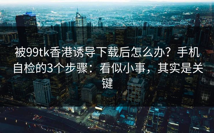 被99tk香港诱导下载后怎么办？手机自检的3个步骤：看似小事，其实是关键