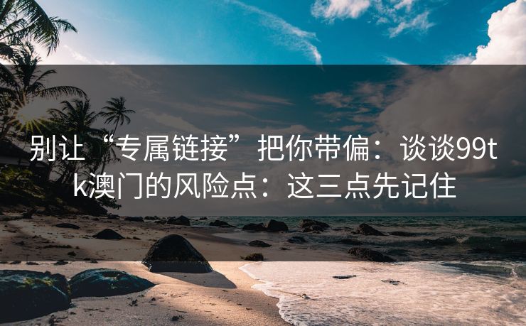 别让“专属链接”把你带偏：谈谈99tk澳门的风险点：这三点先记住