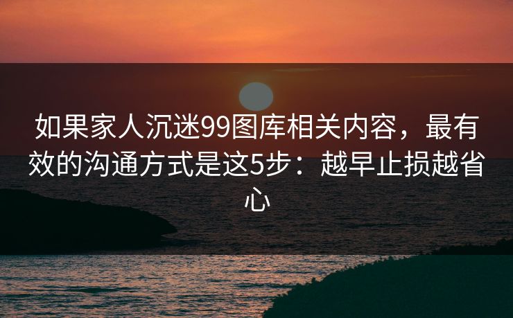 如果家人沉迷99图库相关内容，最有效的沟通方式是这5步：越早止损越省心