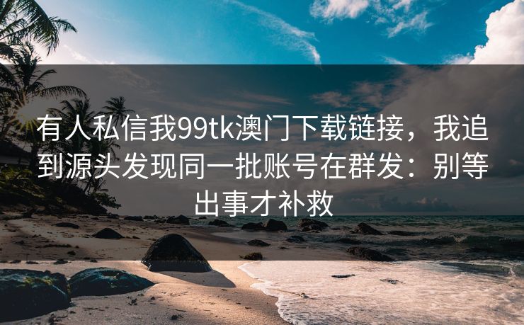 有人私信我99tk澳门下载链接，我追到源头发现同一批账号在群发：别等出事才补救